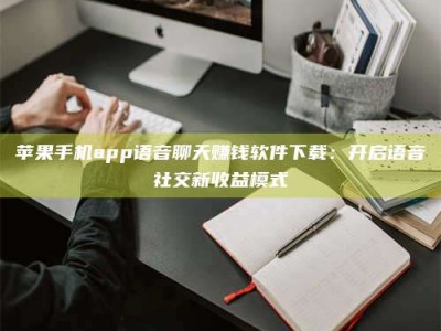 吕梁苹果手机app语音聊天赚钱软件下载：开启语音社交新收益模式